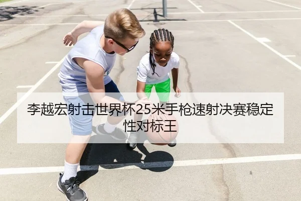 李越宏射击世界杯25米手枪速射决赛稳定性对标王